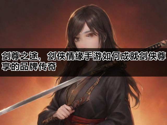 剑尊之途，剑侠情缘手游如何成就剑侠尊享的品牌传奇