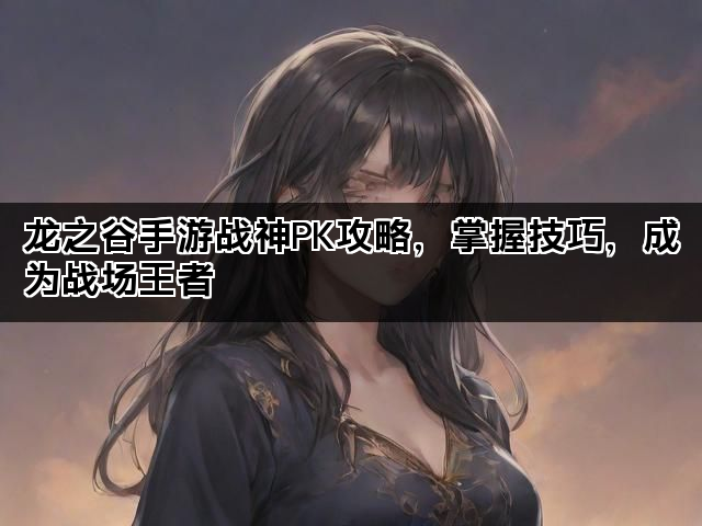 龙之谷手游战神PK攻略,掌握技巧,成为战场王者 龙之谷手游战神PK攻略,掌握技巧,成为战场王者