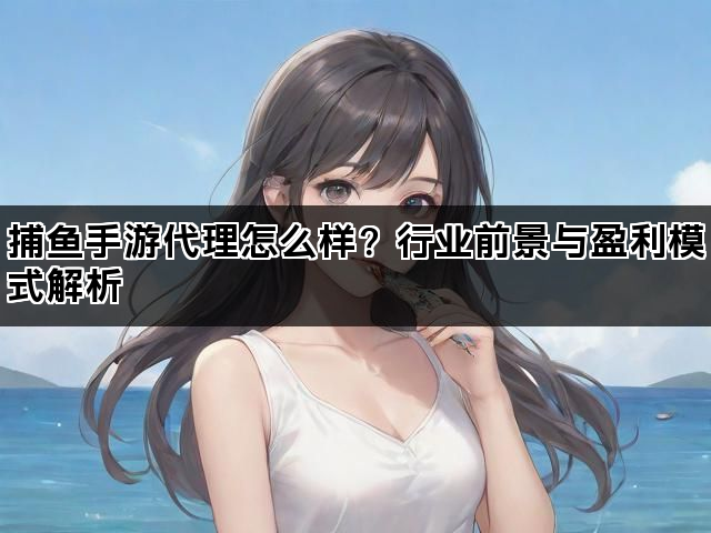 捕鱼手游代理怎么样？行业前景与盈利模式解析