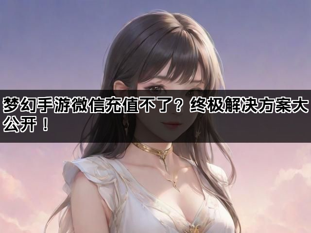 梦幻手游微信充值不了？终极解决方案大公开！