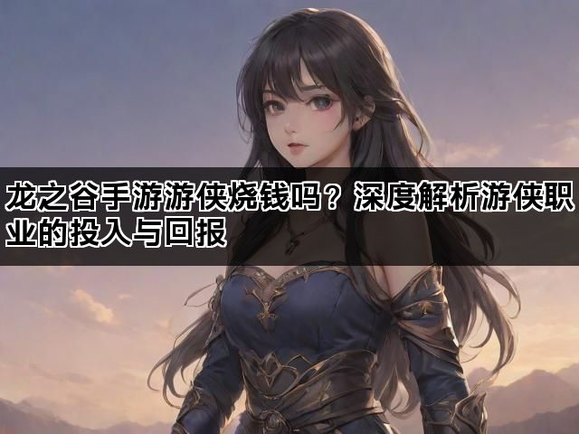 龙之谷手游游侠烧钱吗？深度解析游侠职业的投入与回报