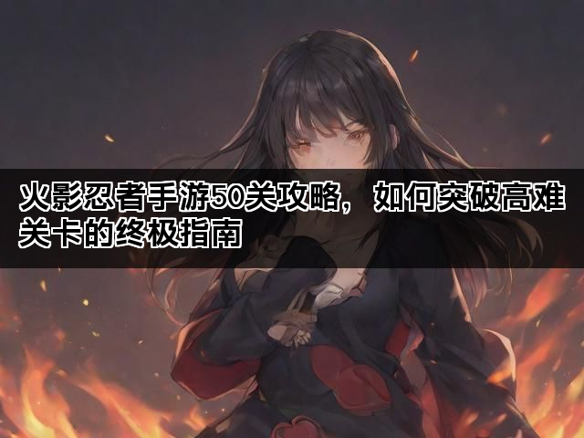 火影忍者手游50关攻略，如何突破高难关卡的终极指南