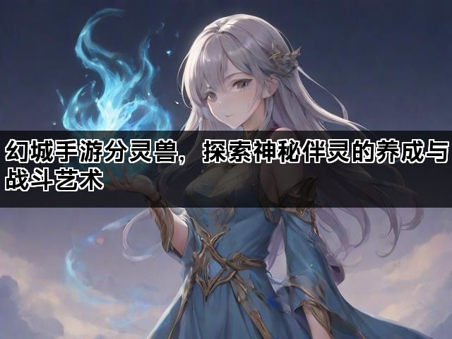 幻城手游分灵兽，探索神秘伴灵的养成与战斗艺术