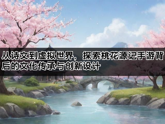 从诗文到虚拟世界，探索桃花源记手游背后的文化传承与创新设计