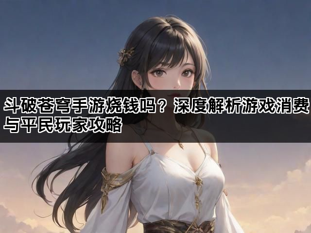 斗破苍穹手游烧钱吗？深度解析游戏消费与平民玩家攻略