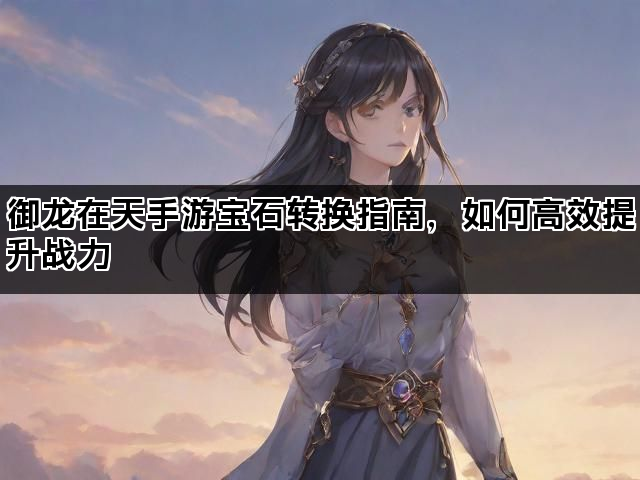 御龙在天手游宝石转换指南，如何高效提升战力