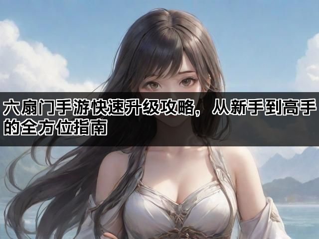 六扇门手游快速升级攻略,从新手到高手的全方位指南 六扇门手游快速升级攻略,从新手到高手的全方位指南