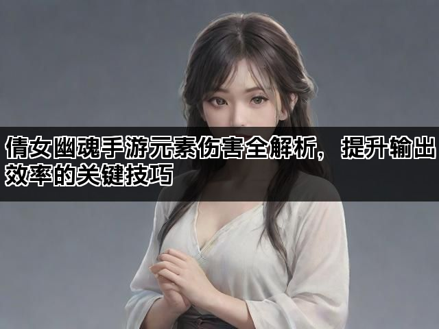 倩女幽魂手游元素伤害全解析，提升输出效率的关键技巧