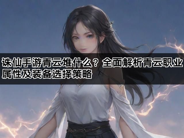 诛仙手游青云堆什么？全面解析青云职业属性及装备选择策略