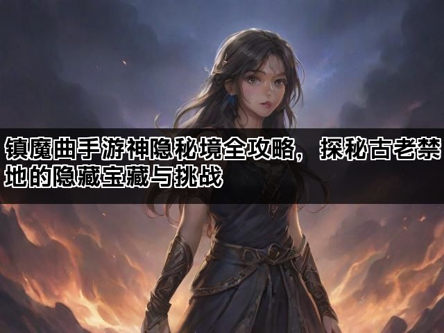 镇魔曲手游神隐秘境全攻略，探秘古老禁地的隐藏宝藏与挑战