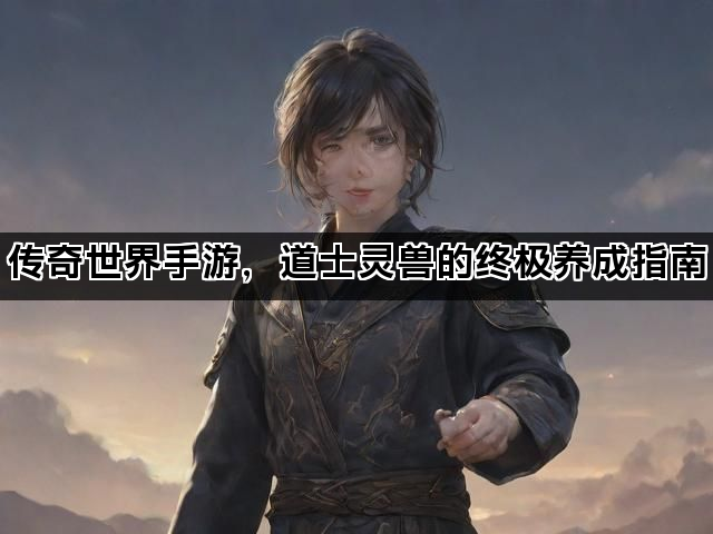 传奇世界手游，道士灵兽的终极养成指南