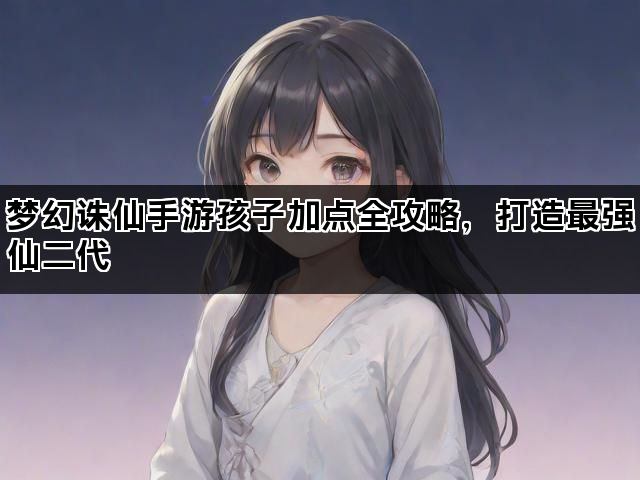 梦幻诛仙手游孩子加点全攻略,打造最强仙二代 梦幻诛仙手游孩子加点全攻略,打造最强仙二代