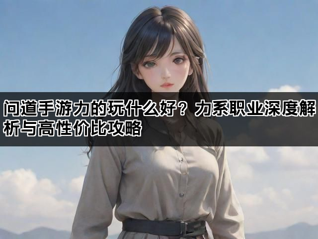问道手游力的玩什么好?力系职业深度解析与高性价比攻略 问道手游力的玩什么好?力系职业深度解析与高性价比攻略