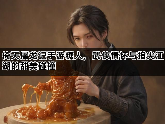 倚天屠龙记手游糖人，武侠情怀与指尖江湖的甜美碰撞