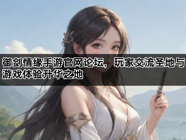 御剑情缘手游官网论坛，玩家交流圣地与游戏体验升华之地