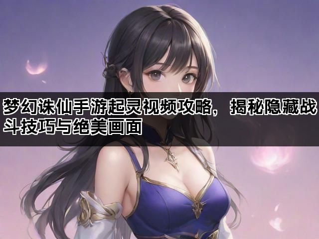 梦幻诛仙手游起灵视频攻略，揭秘隐藏战斗技巧与绝美画面