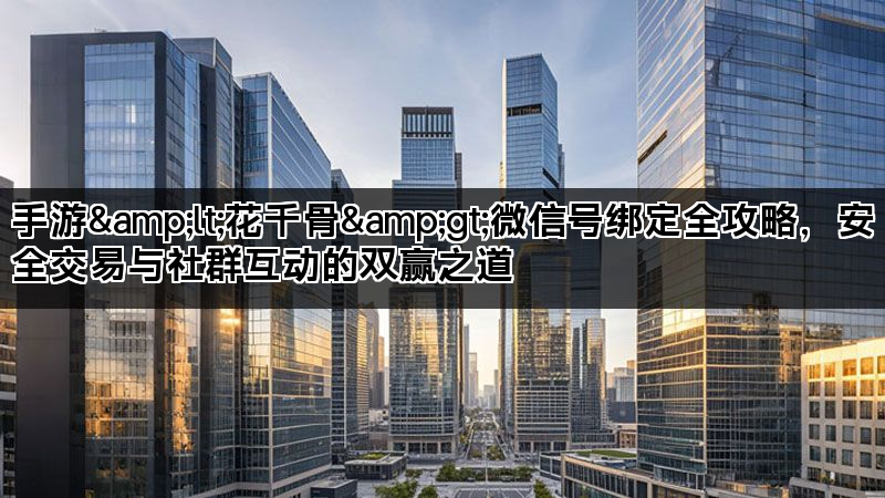 手游&lt;花千骨&gt;微信号绑定全攻略，安全交易与社群互动的