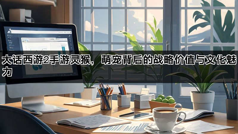 大话西游2手游灵猴，萌宠背后的战略价值与文化魅力