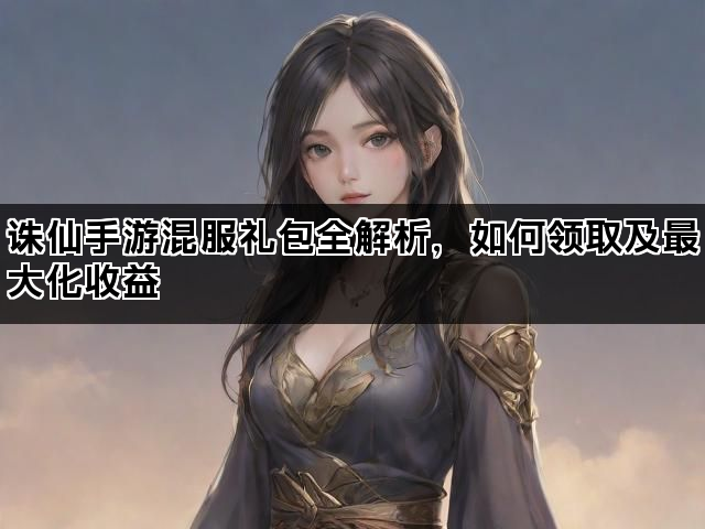 诛仙手游混服礼包全解析，如何领取及最大化收益