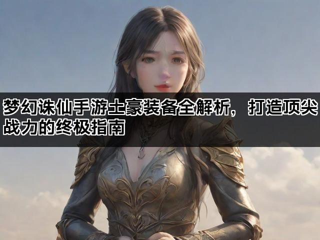梦幻诛仙手游土豪装备全解析，打造顶尖战力的终极指南