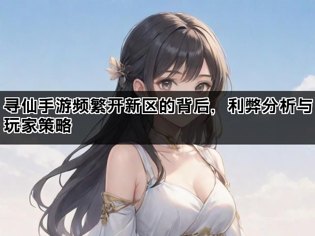 寻仙手游频繁开新区的背后，利弊分析与玩家策略