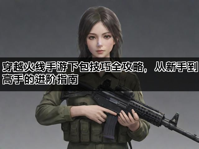 穿越火线手游下包技巧全攻略，从新手到高手的进阶指南
