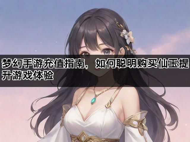 梦幻手游充值指南，如何聪明购买仙玉提升游戏体验