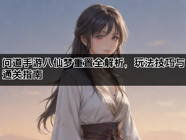 问道手游八仙梦重置全解析,玩法技巧与通关指南 问道手游八仙梦重置全解析,玩法技巧与通关指南