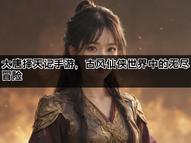 大唐择天记手游，古风仙侠世界中的无尽冒险