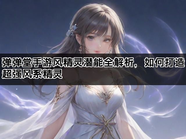 弹弹堂手游风精灵潜能全解析,如何打造超强风系精灵 弹弹堂手游风精灵潜能全解析,如何打造超强风系精灵