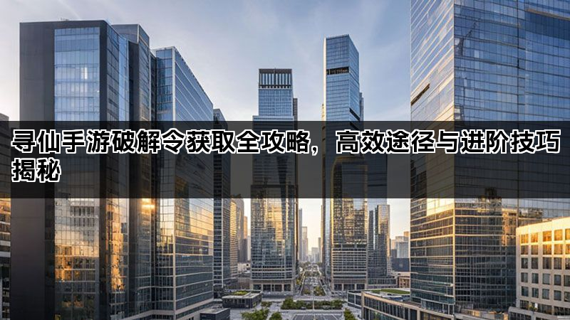 寻仙手游破解令获取全攻略，高效途径与进阶技巧揭秘