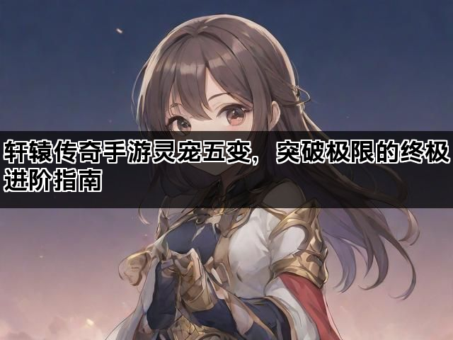 轩辕传奇手游灵宠五变，突破极限的终极进阶指南