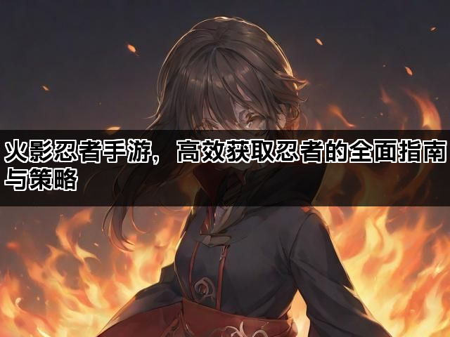 火影忍者手游，高效获取忍者的全面指南与策略