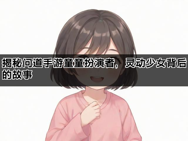 揭秘问道手游童童扮演者，灵动少女背后的故事