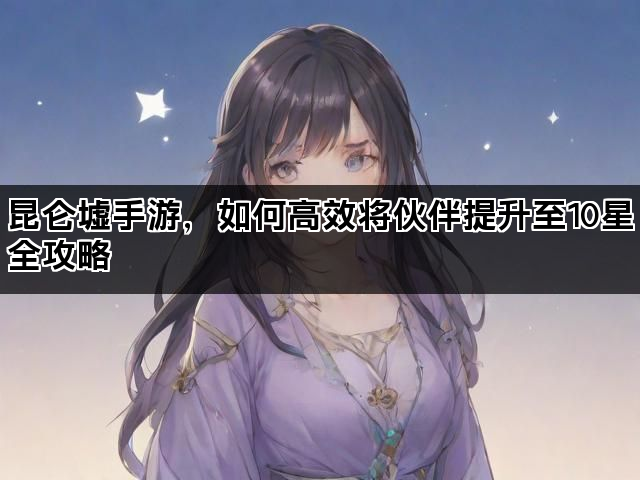昆仑墟手游，如何高效将伙伴提升至10星全攻略