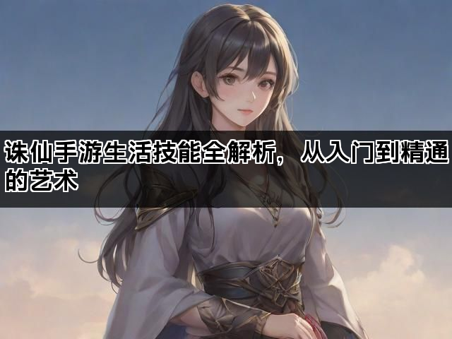 诛仙手游生活技能全解析,从入门到精通的艺术 诛仙手游生活技能全解析,从入门到精通的艺术