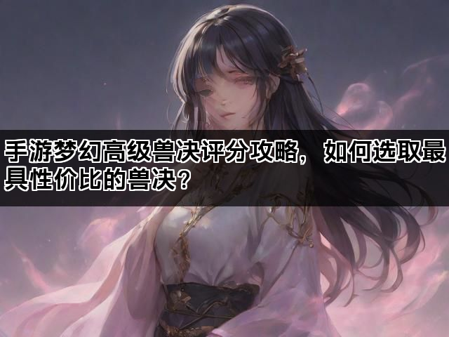 手游梦幻高级兽决评分攻略，如何选取最具性价比的兽决？