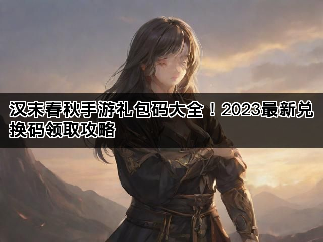 汉末春秋手游礼包码大全！2023最新兑换码领取攻略