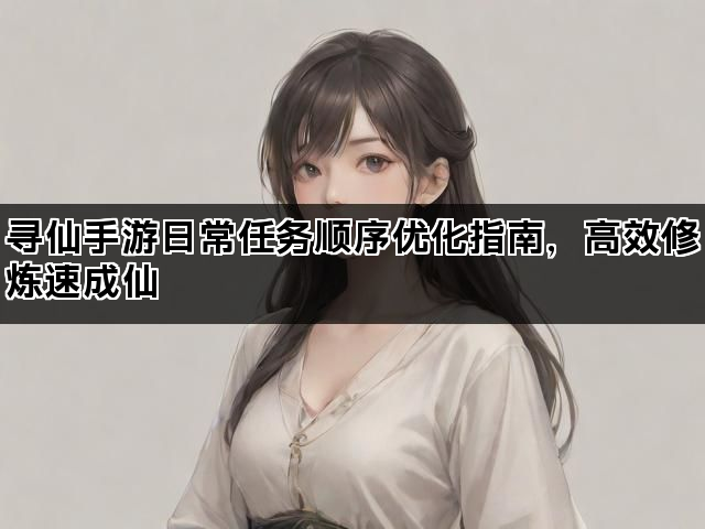 寻仙手游日常任务顺序优化指南，高效修炼速成仙