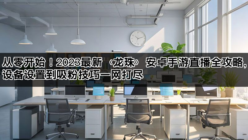 从零开始！2023最新〈龙珠〉安卓手游直播全攻略，设备设置到吸粉技巧一网打尽