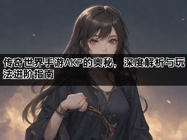 传奇世界手游AKP的奥秘，深度解析与玩法进阶指南