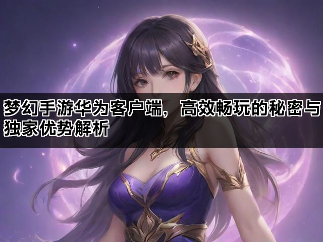梦幻手游华为客户端，高效畅玩的秘密与独家优势解析