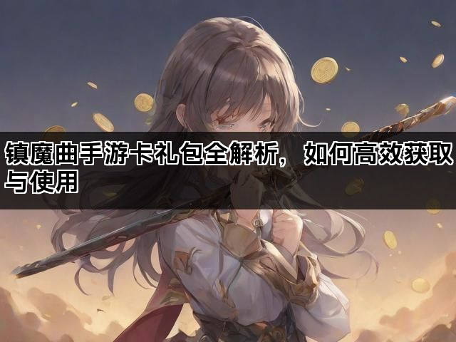 镇魔曲手游卡礼包全解析，如何高效获取与使用