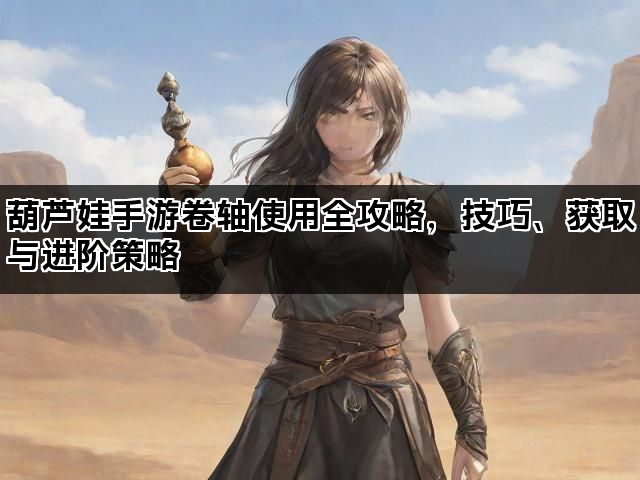 葫芦娃手游卷轴使用全攻略，技巧、获取与进阶策略