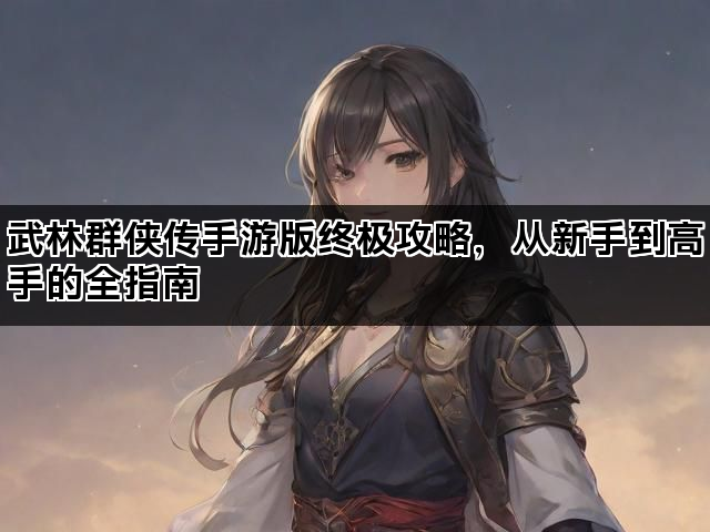 武林群侠传手游版终极攻略，从新手到高手的全指南