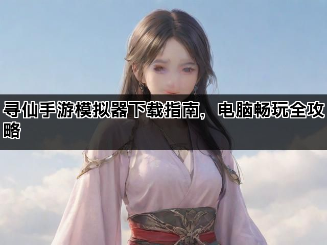 寻仙手游模拟器下载指南，电脑畅玩全攻略