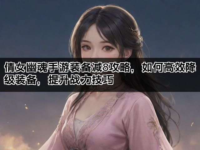 倩女幽魂手游装备减8攻略，如何高效降级装备，提升战力技巧