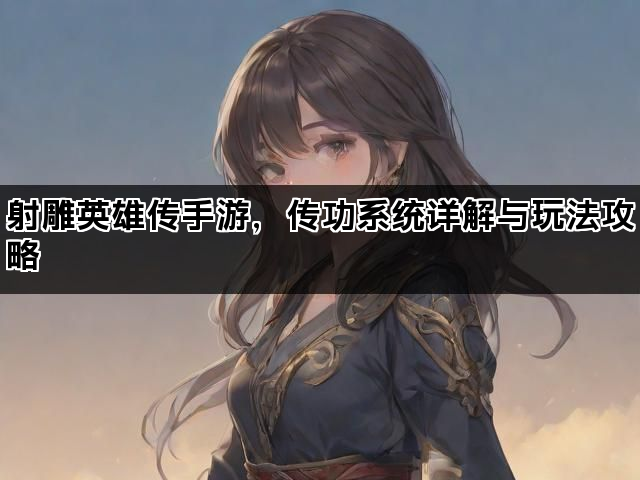 射雕英雄传手游，传功系统详解与玩法攻略