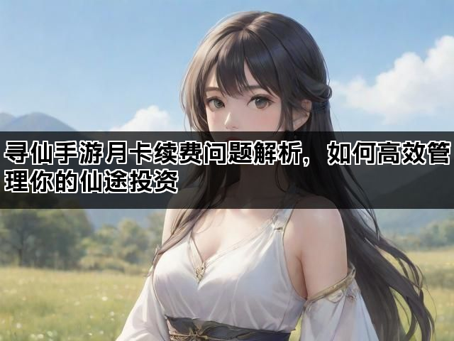 寻仙手游月卡续费问题解析，如何高效管理你的仙途投资
