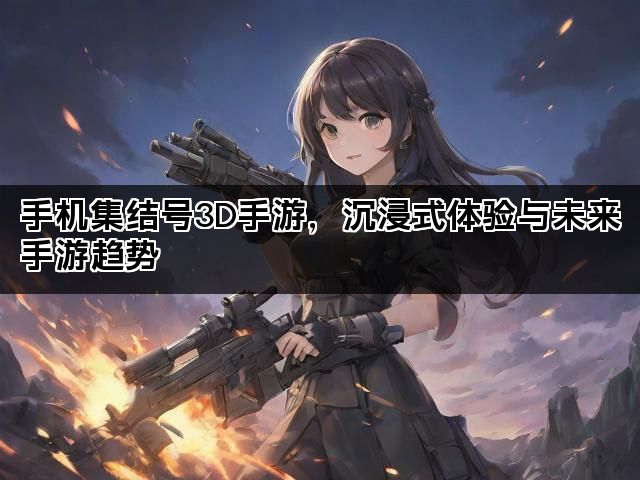 手机集结号3D手游，沉浸式体验与未来手游趋势